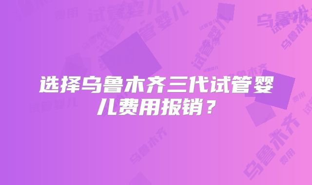 选择乌鲁木齐三代试管婴儿费用报销?