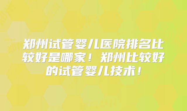 郑州试管婴儿医院排名比较好是哪家!郑州比较好的试管婴儿技术!