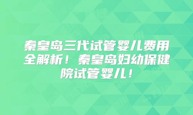 秦皇岛三代试管婴儿费用全解析！秦皇岛妇幼保健院试管婴儿！