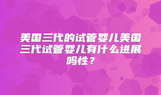 美国三代的试管婴儿美国三代试管婴儿有什么进展吗性?
