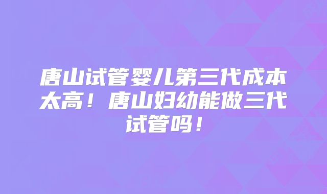 唐山试管婴儿第三代成本太高！唐山妇幼能做三代试管吗！