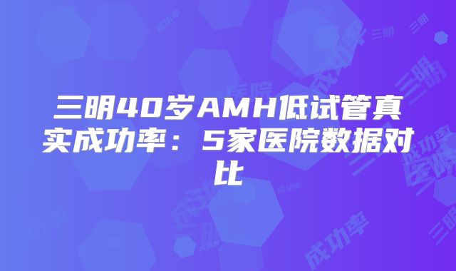 三明40岁AMH低试管真实成功率：5家医院数据对比