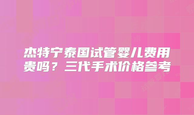 杰特宁泰国试管婴儿费用贵吗？三代手术价格参考