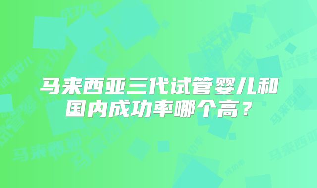 马来西亚三代试管婴儿和国内成功率哪个高?