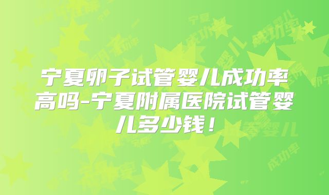 宁夏卵子试管婴儿成功率高吗-宁夏附属医院试管婴儿多少钱!