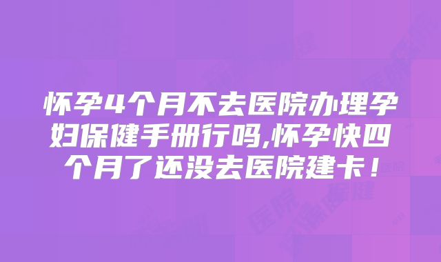 怀孕4个月不去医院办理孕妇保健手册行吗,怀孕快四个月了还没去医院建卡!