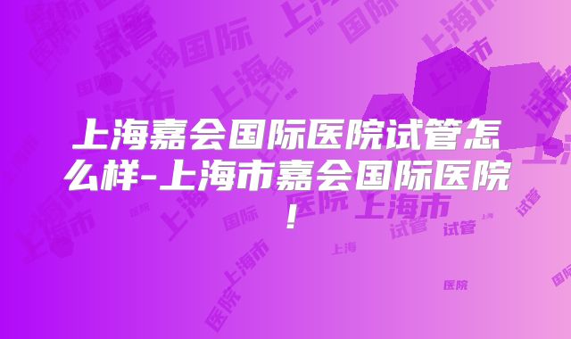 上海嘉会国际医院试管怎么样-上海市嘉会国际医院!