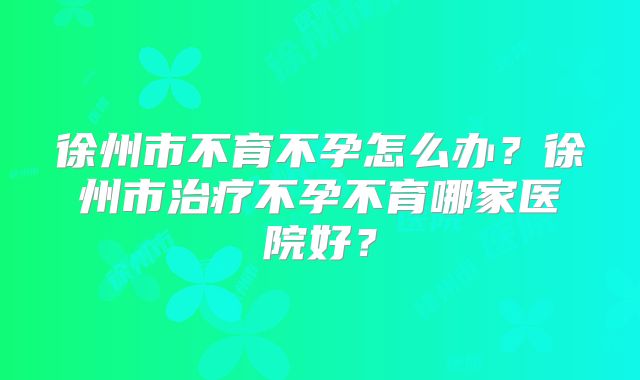 徐州市不育不孕怎么办？徐州市治疗不孕不育哪家医院好？