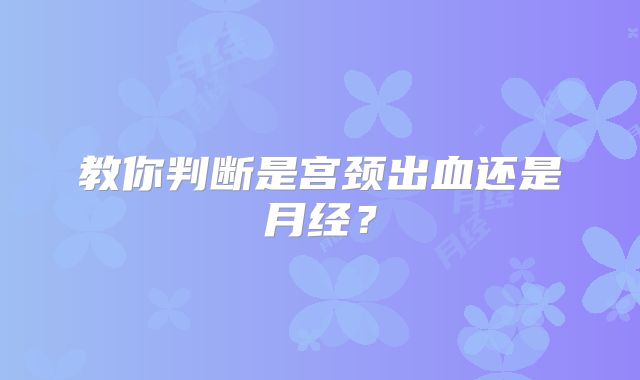 教你判断是宫颈出血还是月经?