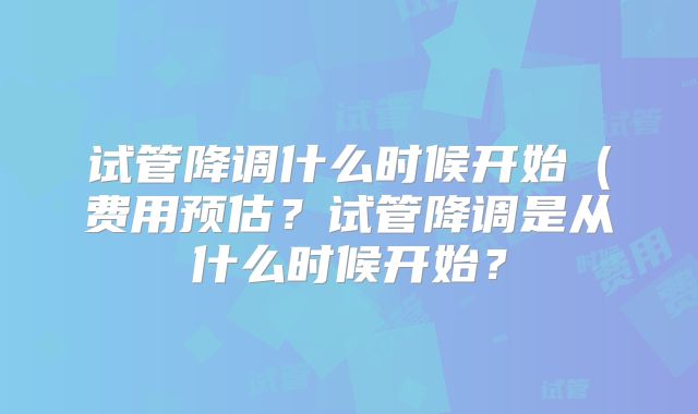 试管降调什么时候开始（费用预估？试管降调是从什么时候开始？
