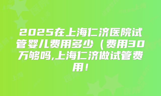 2025在上海仁济医院试管婴儿费用多少(费用30万够吗,上海仁济做试管费用!