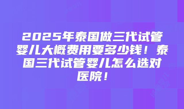 2025年泰国做三代试管婴儿大概费用要多少钱！泰国三代试管婴儿怎么选对医院！