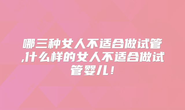 哪三种女人不适合做试管,什么样的女人不适合做试管婴儿!