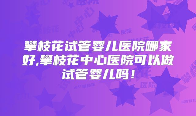 攀枝花试管婴儿医院哪家好,攀枝花中心医院可以做试管婴儿吗！