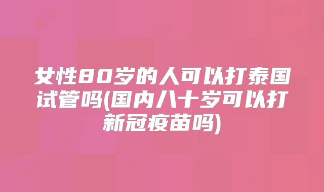 女性80岁的人可以打泰国试管吗(国内八十岁可以打新冠疫苗吗)