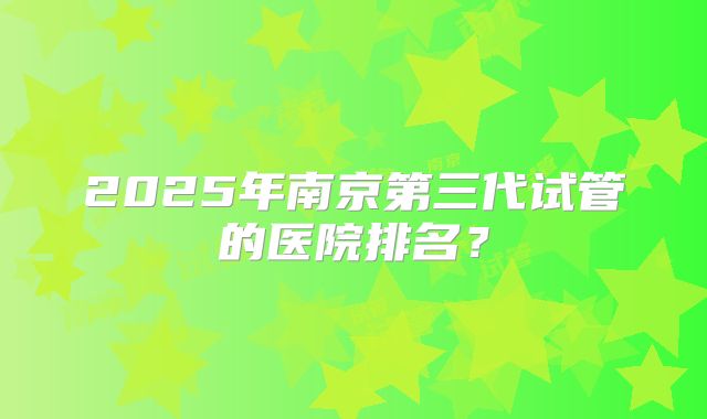 2025年南京第三代试管的医院排名？