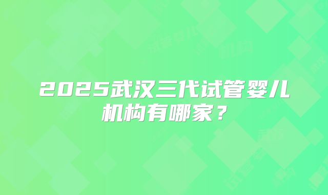 2025武汉三代试管婴儿机构有哪家？