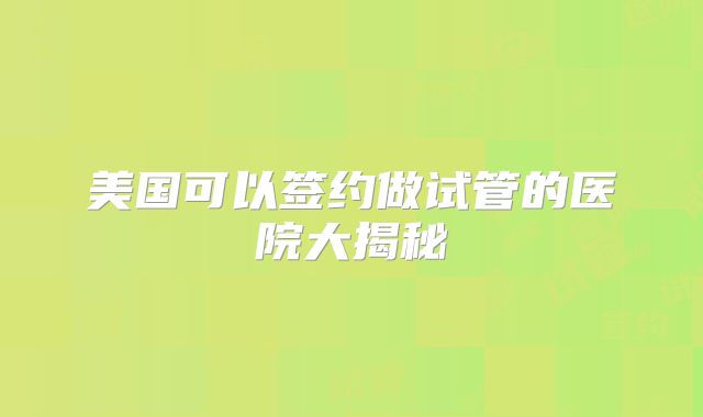 美国可以签约做试管的医院大揭秘