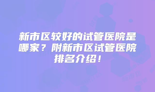 新市区较好的试管医院是哪家？附新市区试管医院排名介绍！
