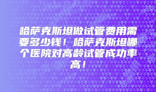 哈萨克斯坦做试管费用需要多少钱！哈萨克斯坦哪个医院对高龄试管成功率高！