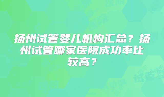 扬州试管婴儿机构汇总?扬州试管哪家医院成功率比较高?