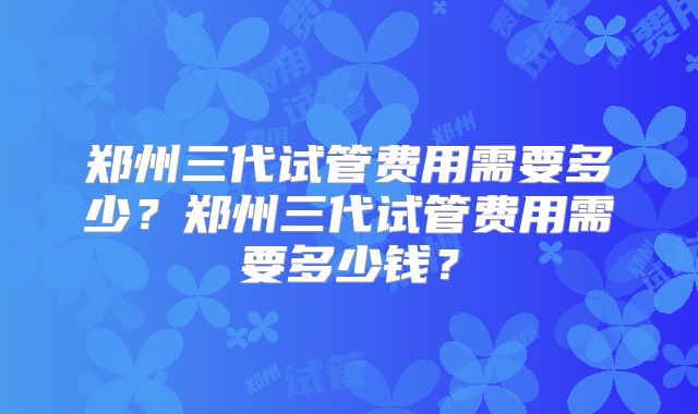 郑州三代试管费用需要多少?郑州三代试管费用需要多少钱?