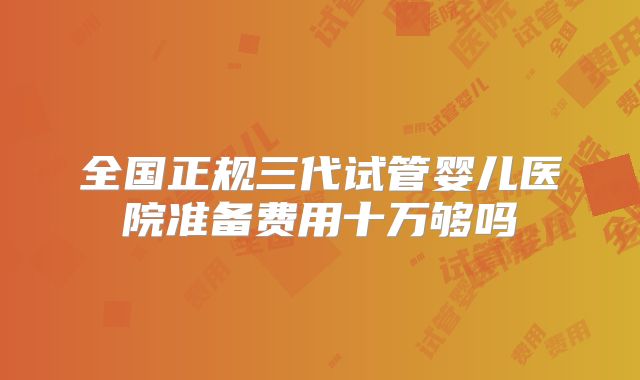 全国正规三代试管婴儿医院准备费用十万够吗