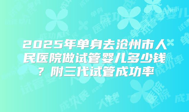 2025年单身去沧州市人民医院做试管婴儿多少钱?附三代试管成功率