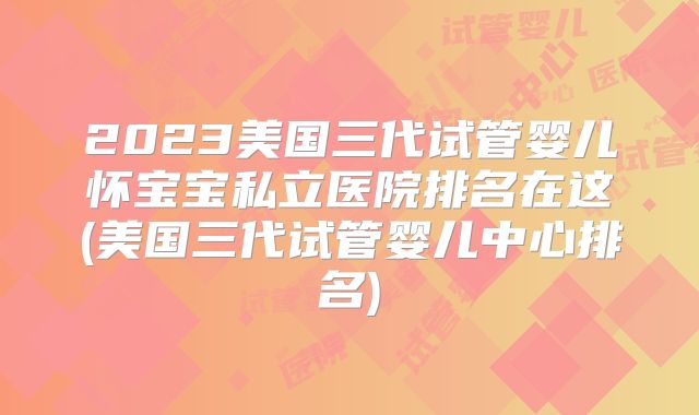 2023美国三代试管婴儿怀宝宝私立医院排名在这(美国三代试管婴儿中心排名)