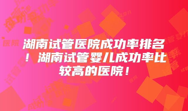湖南试管医院成功率排名！湖南试管婴儿成功率比较高的医院！