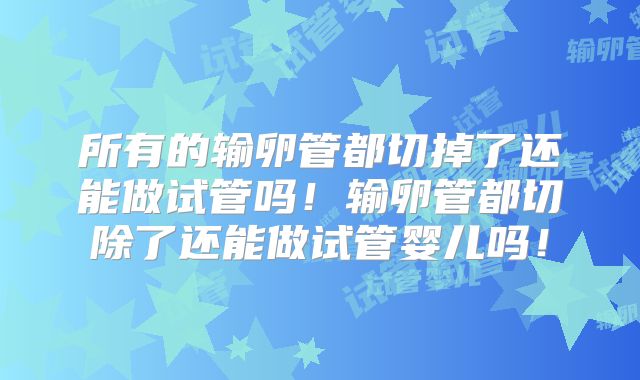 所有的输卵管都切掉了还能做试管吗！输卵管都切除了还能做试管婴儿吗！