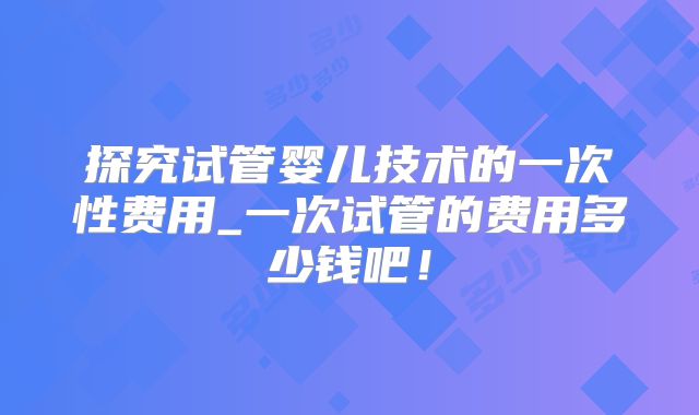探究试管婴儿技术的一次性费用_一次试管的费用多少钱吧！