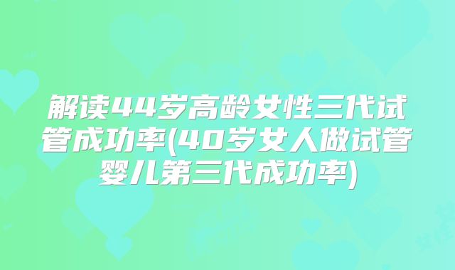 解读44岁高龄女性三代试管成功率(40岁女人做试管婴儿第三代成功率)