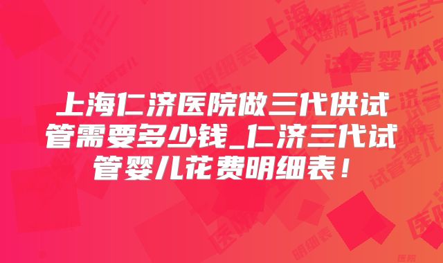 上海仁济医院做三代供试管需要多少钱_仁济三代试管婴儿花费明细表！