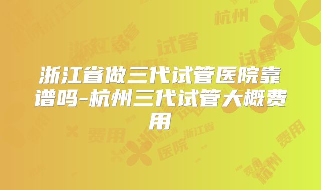 浙江省做三代试管医院靠谱吗-杭州三代试管大概费用