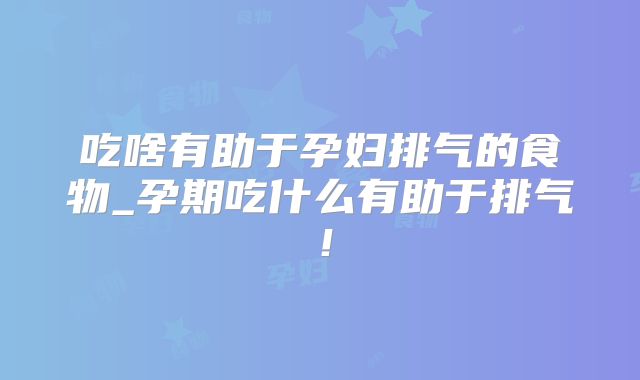 吃啥有助于孕妇排气的食物_孕期吃什么有助于排气！