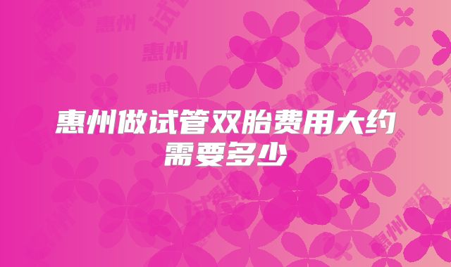 惠州做试管双胎费用大约需要多少