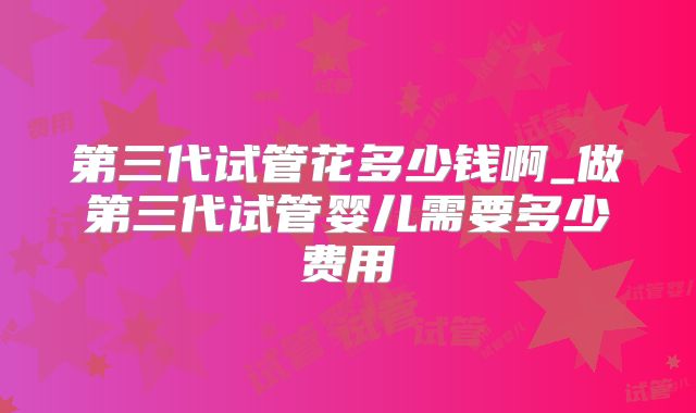 第三代试管花多少钱啊_做第三代试管婴儿需要多少费用
