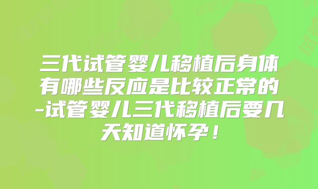 三代试管婴儿移植后身体有哪些反应是比较正常的-试管婴儿三代移植后要几天知道怀孕！