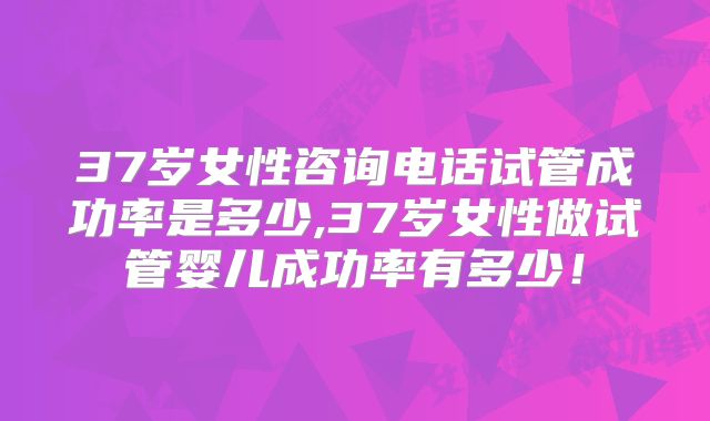 37岁女性咨询电话试管成功率是多少,37岁女性做试管婴儿成功率有多少!