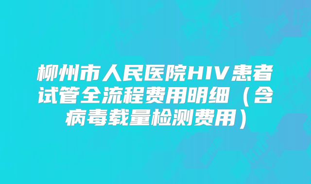 柳州市人民医院HIV患者试管全流程费用明细(含病毒载量检测费用)