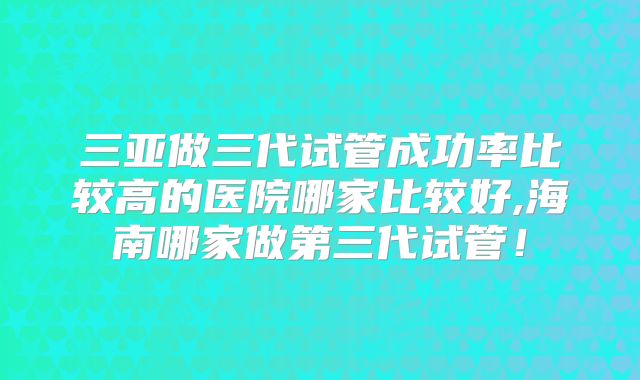 三亚做三代试管成功率比较高的医院哪家比较好,海南哪家做第三代试管！