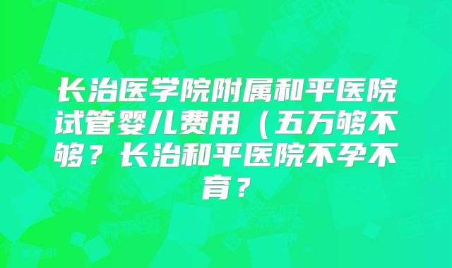 长治医学院附属和平医院试管婴儿费用（五万够不够？长治和平医院不孕不育？