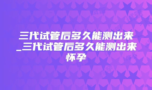 三代试管后多久能测出来_三代试管后多久能测出来怀孕