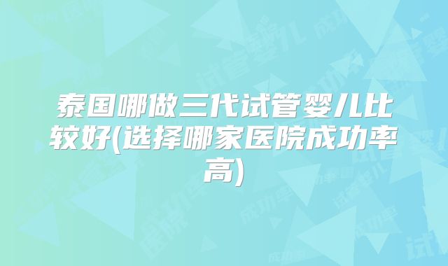 泰国哪做三代试管婴儿比较好(选择哪家医院成功率高)