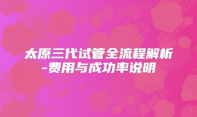 太原三代试管全流程解析-费用与成功率说明