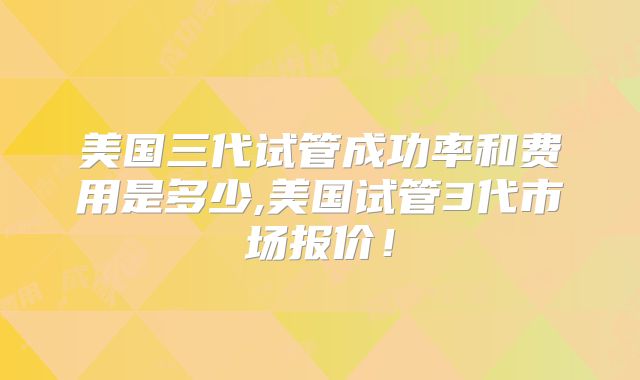 美国三代试管成功率和费用是多少,美国试管3代市场报价！