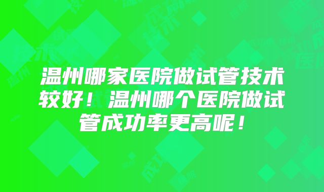 温州哪家医院做试管技术较好!温州哪个医院做试管成功率更高呢!
