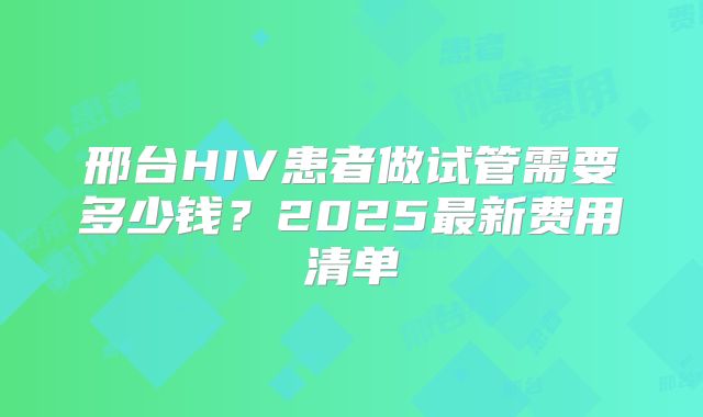 邢台HIV患者做试管需要多少钱？2025最新费用清单