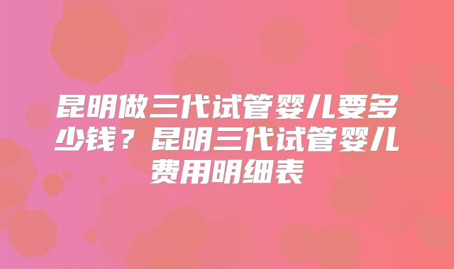 昆明做三代试管婴儿要多少钱?昆明三代试管婴儿费用明细表